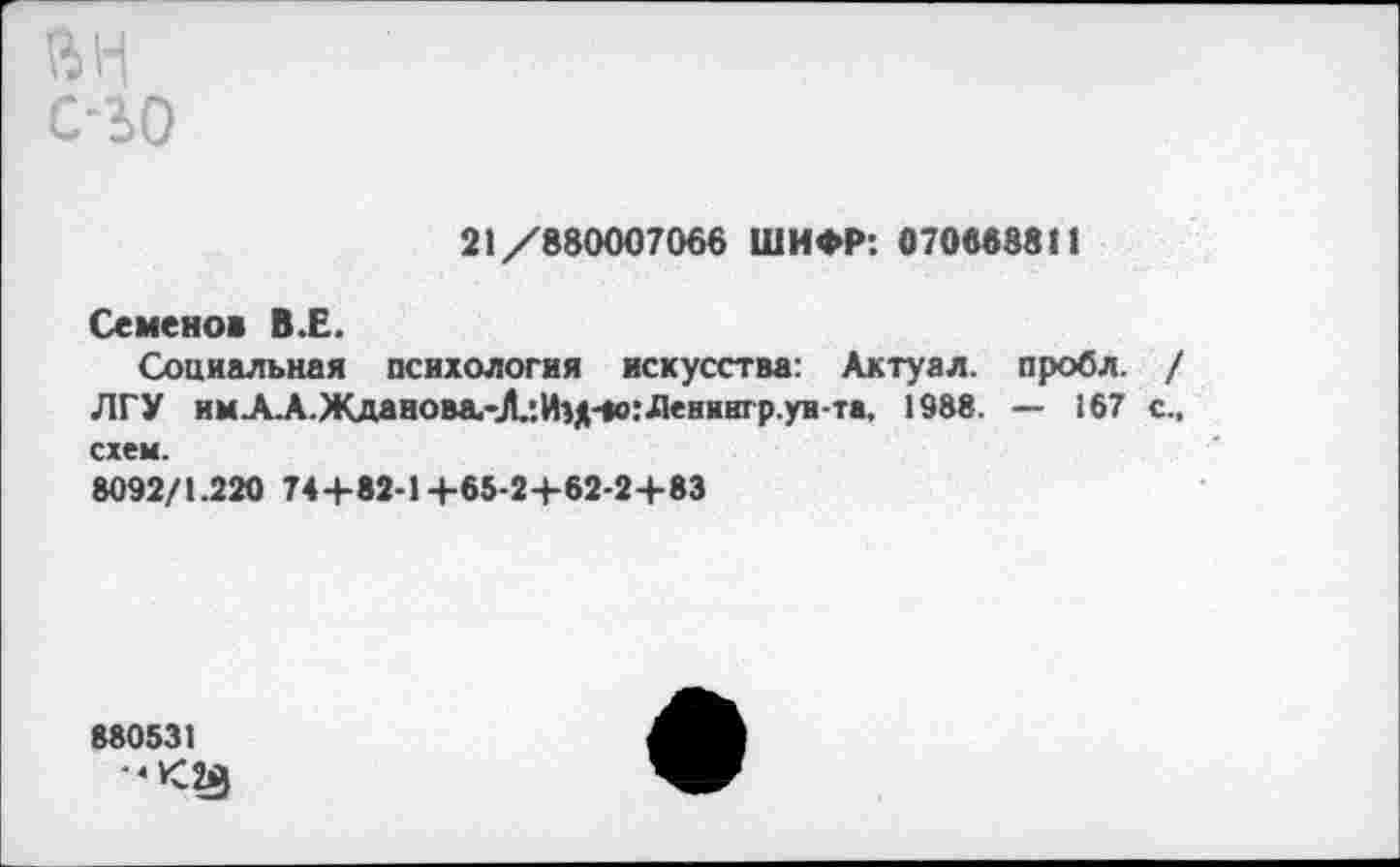 ﻿с-зо
21/880007066 ШИФР: 070688811
Семенов В.Е.
Социальная психология искусства: Актуал. пробл. / ЛГУ имА.А.Жданова.-Л!Иц-«о:Лениигр.ун-та, 1988. — 167 с., схем.
8092/1.220 744-82-1+65-24-62-24-83
880531 •‘<23